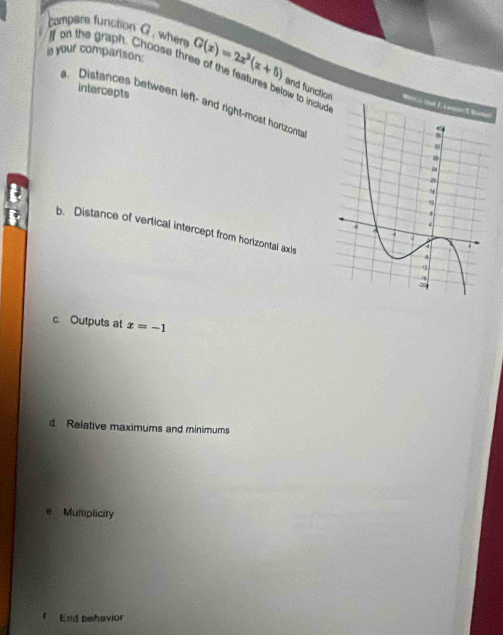 compare function G , where 
on the graph. Choose three of the features below to includ 
In your comparison: G(x)=2x^2(x+5) and function 
intercepts 
Distances between left- and right-most horizont 
b. Distance of vertical intercept from horizontal axis 
c. Outputs at x=-1
Relative maximums and minimums 
e Multiplicity 
End behavior