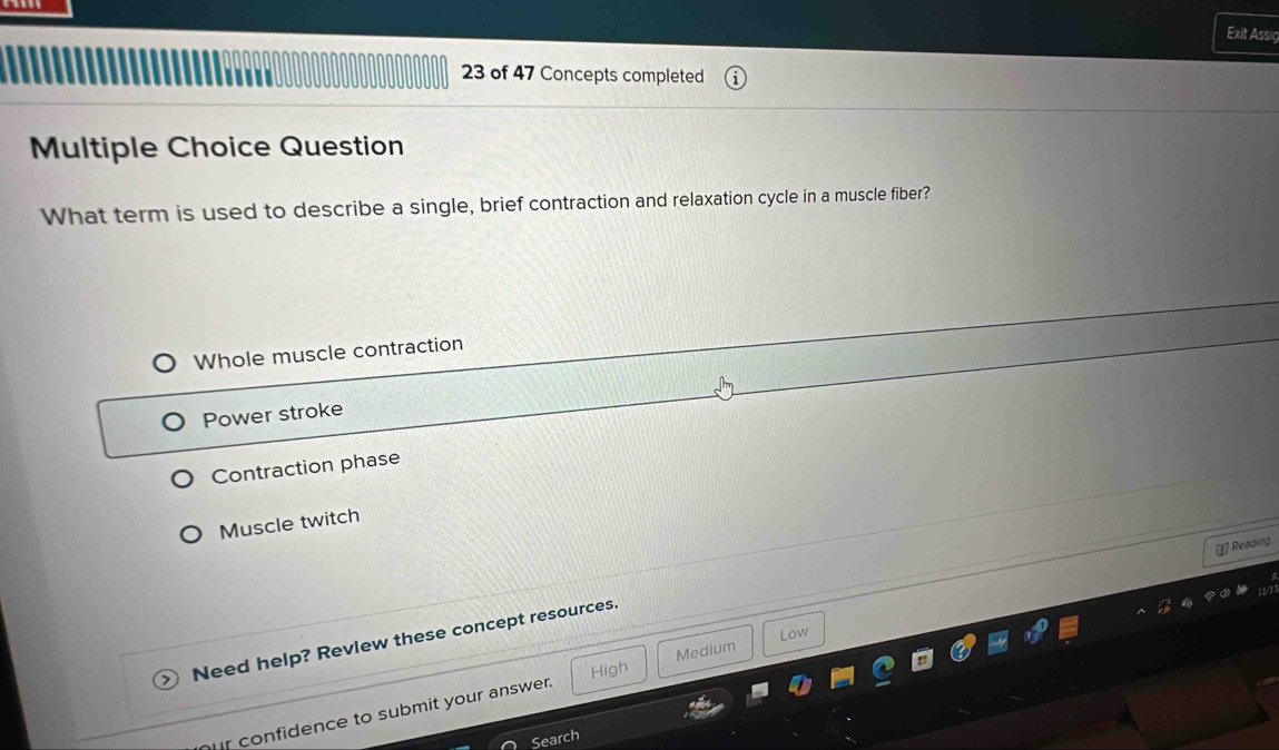 Exit Assig
23 of 47 Concepts completed
Multiple Choice Question
What term is used to describe a single, brief contraction and relaxation cycle in a muscle fiber?
Whole muscle contraction
Power stroke
Contraction phase
Muscle twitch
⊥ Reading
Low
Need help? Revlew these concept resources.
High Medium
r confidence to submit your answer.
Search