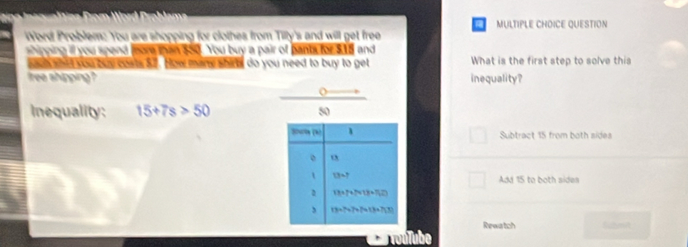 QUESTION
Word Problem: You are shopping for clothes from Tilly's and will get free
shipping ill you spend fore tan $50. You buy a pair of pants for $15 and
goch what you buy costs 52. How mare shirts do you need to buy to get What is the first step to solve this
free shipping inequality?
Inequality: 15+7s>50 50
Sपन (h) 1 Subtract 15 from both sides
。
1 13=?
Add 15 to both sidea
D 13+7+7+13+7+23
, 13=7+7+7+(3+7)(3)
Rewatch Submit