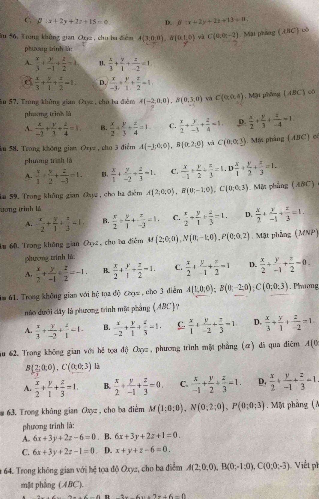 C. beta :x+2y+2z+15=0
D. beta :x+2y+2z+13=0.
Ấu 56. Trong không gian Oxyz , cho ba điểm A(3;0;0),B(0;1;0) và C(0;0;-2). Mật phầng (ABC) có
phương trình là:
A.  x/3 + y/-1 + z/2 =1. B.  x/3 + y/1 + z/-2 =1.
 x/3 + y/1 + z/2 =1. D.  x/-3 + y/1 + z/2 =1.
Âu 57. Trong không gian Oxyz , cho ba điểm A(-2;0;0),B(0;3;0) và C(0;0;4). Mặt phẳng (ABC) có
phương trình là
A.  x/-2 + y/3 + z/4 =1. B.  x/2 + y/3 + z/4 =1. C.  x/2 + y/-3 + z/4 =1. D.  x/2 + y/3 + z/-4 =1.
ău 58. Trong không gian Oxyz, cho 3 điểm A(-1;0;0),B(0;2;_ 0) và C(0;0;3). Mặt phẳng (ABC) có
phương trình là
A.  x/1 + y/2 + z/-3 =1. B.  x/1 + y/-2 + z/3 =1. C.  x/-1 + y/2 + z/3 =1.D x/1 + y/2 + z/3 =1.
ău 59. Trong không gian Oxyz, cho ba điểm A(2;0;0),B(0;-1;0),C(0;0;3). Mặt phẳng (ABC)
ương trình là
A.  x/-2 + y/1 + z/3 =1. B.  x/2 + y/1 + z/-3 =1. C.  x/2 + y/1 + z/3 =1. D.  x/2 + y/-1 + z/3 =1.
Au 60. Trong không gian Oxyz, cho ba điểm M(2;0;0),N(0;-1;0),P(0;0;2). Mặt phẳng (MNP)
phương trình là:
A.  x/2 + y/-1 + z/2 =-1. B.  x/2 + y/1 + z/2 =1. C.  x/2 + y/-1 + z/2 =1 D.  x/2 + y/-1 + z/2 =0.
du 61. Trong không gian với hệ tọa độ Oxyz , cho 3 điểm A(1;0;0);B(0;-2;0);C(0;0;3). Phương
nào dưới dây là phương trình mặt phẳng (ABC)?
A.  x/3 + y/-2 + z/1 =1. B.  x/-2 + y/1 + z/3 =1. C.  x/1 + y/-2 + z/3 =1. D.  x/3 + y/1 + z/-2 =1.
du 62. Trong không gian với hệ tọa độ Oxyz, phương trình mặt phẳng (α) đi qua điêm A(0
B(2;0;0),C(0;0;3) là
A.  x/2 + y/1 + z/3 =1. B.  x/2 + y/-1 + z/3 =0. C.  x/-1 + y/2 + z/3 =1. D,  x/2 + y/-1 + z/3 =1
u 63. Trong không gian Oxyz , cho ba điểm M(1;0;0),N(0;2;0),P(0;0;3). Mặt phẳng (A
phương trình là:
A. 6x+3y+2z-6=0. B. 6x+3y+2z+1=0.
C. 6x+3y+2z-1=0 D. x+y+z-6=0.
64. Trong không gian với hệ tọa độ Oxyz, cho ba điểm A(2;0;0),B(0;-1;0),C(0;0;-3). Viết ph
mặt phẳng (ABC).
2x+6=0.2x+6x+6=0