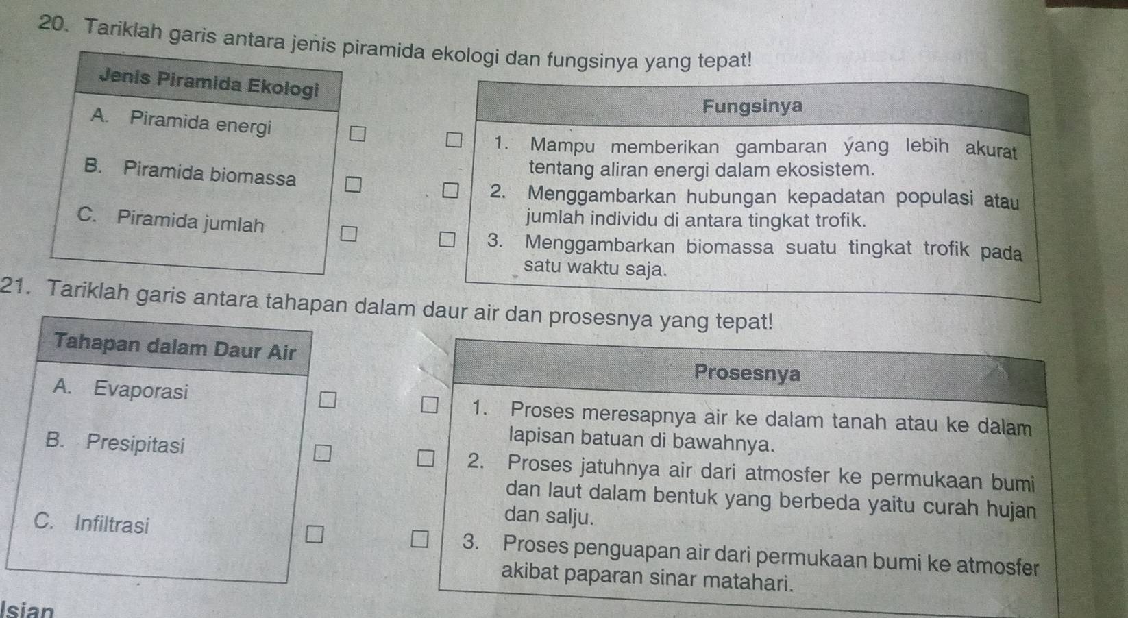 Tariklah garis antara jenis piramida ekologi dan fungsinya yang tepat!
Jenis Piramida Ekologi
A. Piramida energi
B. Piramida biomassa
C. Piramida jumlah
21. Tariklah garis antara tahapan dalam daur air dan prosesnya yang tepat!
Tahapan dalam Daur Air
Prosesnya
A. Evaporasi 1. Proses meresapnya air ke dalam tanah atau ke dalam
lapisan batuan di bawahnya.
B. Presipitasi 2. Proses jatuhnya air dari atmosfer ke permukaan bumi
dan laut dalam bentuk yang berbeda yaitu curah hujan
dan salju.
C. Infiltrasi 3. Proses penguapan air dari permukaan bumi ke atmosfer
akibat paparan sinar matahari.
Isian