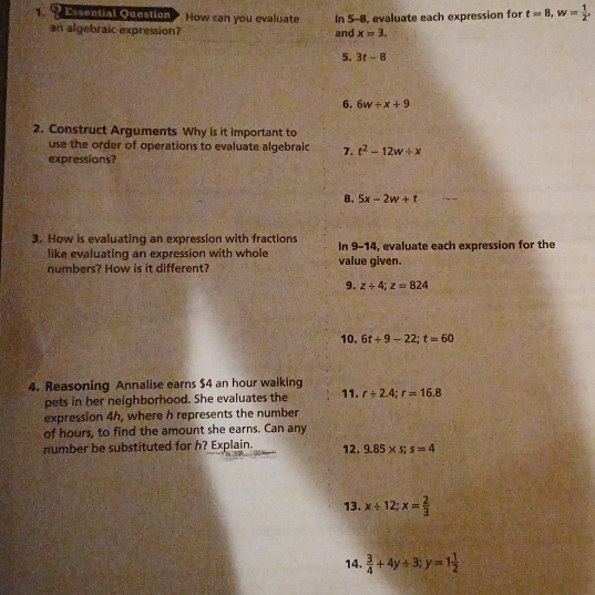 ?Esvential Question How can you evaluate In 5-8, evaluate each expression for t=8, w= 1/2 , 
an algebraic expression? and x=3. 
5. 3t-8
6. 6w/ x+9
2. Construct Arguments Why is it important to 
use the order of operations to evaluate algebralc 7. t^2-12w/ x
expressions? 
8. 5x-2w+t
3. How is evaluating an expression with fractions In 9-14, evaluate each expression for the 
like evaluating an expression with whole 
numbers? How is it different? value given. 
9. z/ 4; z=824
10. 6t+9-22; t=60
4. Reasoning Annalise earns $4 an hour walking 11. r/ 2.4; r=16.8
pets in her neighborhood. She evaluates the 
expression 4h, where h represents the number 
of hours, to find the amount she earns. Can any 
number be substituted for h? Explain. 12. 9.85* s; s=4
13. x/ 12; x= 2/3 
14.  3/4 +4y+3; y=1 1/2 