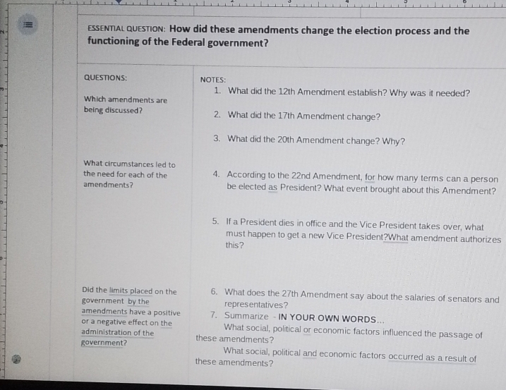 ESSENTAL QUEsTion: How did these amendments change the election process and the 
functioning of the Federal government? 
QUESTIONS: NOTES: 
1. What did the 12th Amendment establish? Why was it needed? 
Which amendments are 
being discussed? 2. What did the 17th Amendment change? 
3. What did the 20th Amendment change? Why? 
What circumstances led to 
the need for each of the 4. According to the 22nd Amendment, for how many terms can a person 
amendments? be elected as President? What event brought about this Amendment? 
5. If a President dies in office and the Vice President takes over, what 
must happen to get a new Vice President?What amendment authorizes 
this? 
Did the limits placed on the 6. What does the 27th Amendment say about the salaries of senators and 
government by the representatives? 
amendments have a positive 7. Summarize - IN YOUR OWN WORDS... 
or a negative effect on the What social, political or economic factors influenced the passage of 
administration of the these amendments? 
government? What social, political and economic factors occurred as a result of 
these amendments?