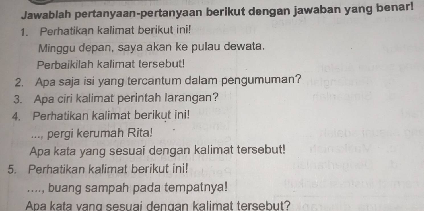 Jawablah pertanyaan-pertanyaan berikut dengan jawaban yang benar! 
1. Perhatikan kalimat berikut ini! 
Minggu depan, saya akan ke pulau dewata. 
Perbaikilah kalimat tersebut! 
2. Apa saja isi yang tercantum dalam pengumuman? 
3. Apa ciri kalimat perintah larangan? 
4. Perhatikan kalimat berikut ini! 
..., pergi kerumah Rita! 
Apa kata yang sesuai dengan kalimat tersebut! 
5. Perhatikan kalimat berikut ini! 
...., buang sampah pada tempatnya! 
Apa kata vang sesuai dengan kalimat tersebut?