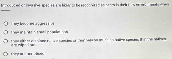 Introduced or invasive species are likely to be recognized as pests in their new environments when
_
.
they become aggressive
they maintain small populations
they either displace native species or they prey so much on native species that the natives
are wiped out
they are unnoticed