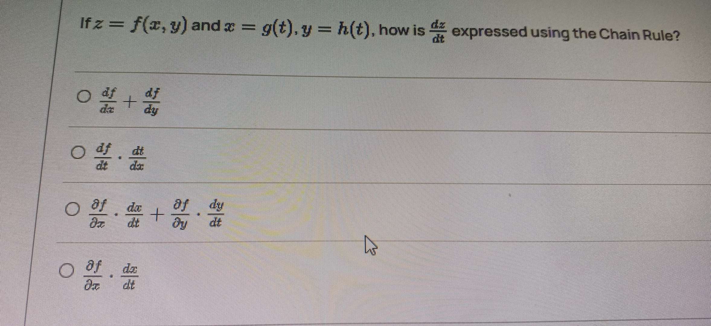 If z=f(x,y) and x=g(t), y=h(t) , how is  dz/dt  expressed using the Chain Rule?
 df/dx + df/dy 
 df/dt ·  dt/dx 
 partial f/partial x ·  dx/dt + partial f/partial y ·  dy/dt 
 partial f/partial x ·  dx/dt 