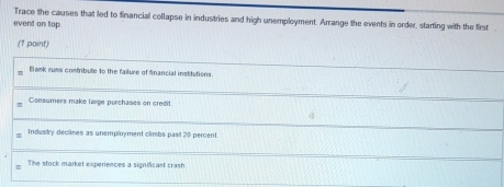 Trace the causes that led to financial collapse in industries and high unemployment. Arrange the events in order, starting with the first
event an top.
(1 paint)
Bank russ contribute to the failure of financial institutions.
Consumers make large purchases on credit
Industry declises as unemployment climbs pasl 20 percent.
: The stock market experiences a significast crash