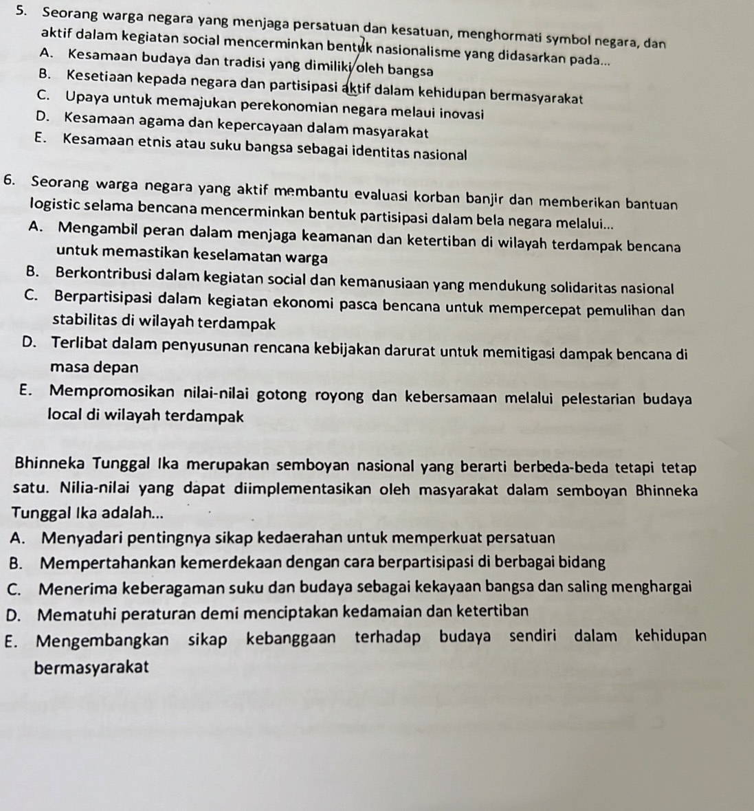 Seorang warga negara yang menjaga persatuan dan kesatuan, menghormati symbol negara, dan
aktif dalam kegiatan social mencerminkan bentuk nasionalisme yang didasarkan pada...
A. Kesamaan budaya dan tradisi yang dimiliki oleh bangsa
B. Kesetiaan kepada negara dan partisipasi aktif dalam kehidupan bermasyarakat
C. Upaya untuk memajukan perekonomian negara melaui inovasi
D. Kesamaan agama dan kepercayaan dalam masyarakat
E. Kesamaan etnis atau suku bangsa sebagai identitas nasional
6. Seorang warga negara yang aktif membantu evaluasi korban banjir dan memberikan bantuan
logistic selama bencana mencerminkan bentuk partisipasi dalam bela negara melalui...
A. Mengambil peran dalam menjaga keamanan dan ketertiban di wilayah terdampak bencana
untuk memastikan keselamatan warga
B. Berkontribusi dalam kegiatan social dan kemanusiaan yang mendukung solidaritas nasional
C. Berpartisipasi dalam kegiatan ekonomi pasca bencana untuk mempercepat pemulihan dan
stabilitas di wilayah terdampak
D. Terlibat dalam penyusunan rencana kebijakan darurat untuk memitigasi dampak bencana di
masa depan
E. Mempromosikan nilai-nilai gotong royong dan kebersamaan melalui pelestarian budaya
local di wilayah terdampak
Bhinneka Tunggal Ika merupakan semboyan nasional yang berarti berbeda-beda tetapi tetap
satu. Nilia-nilai yang dapat diimplementasikan oleh masyarakat dalam semboyan Bhinneka
Tunggal Ika adalah...
A. Menyadari pentingnya sikap kedaerahan untuk memperkuat persatuan
B. Mempertahankan kemerdekaan dengan cara berpartisipasi di berbagai bidang
C. Menerima keberagaman suku dan budaya sebagai kekayaan bangsa dan saling menghargai
D. Mematuhi peraturan demi menciptakan kedamaian dan ketertiban
E. Mengembangkan sikap kebanggaan terhadap budaya sendiri dalam kehidupan
bermasyarakat