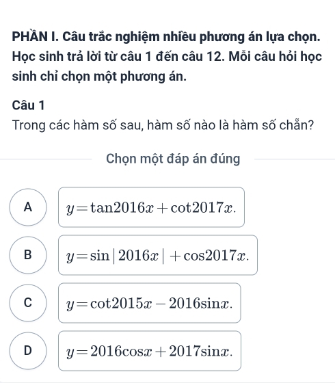 PHÄN I. Câu trắc nghiệm nhiều phương án lựa chọn.
Học sinh trả lời từ câu 1 đến câu 12. Mỗi câu hỏi học
sinh chỉ chọn một phương án.
Câu 1
Trong các hàm số sau, hàm số nào là hàm số chẵn?
Chọn một đáp án đúng
A y=tan 2016x+cot 2017x.
B y=sin |2016x|+cos 2017x.
C y=cot 2015x-2016sin x.
D y=2016cos x+2017sin x.