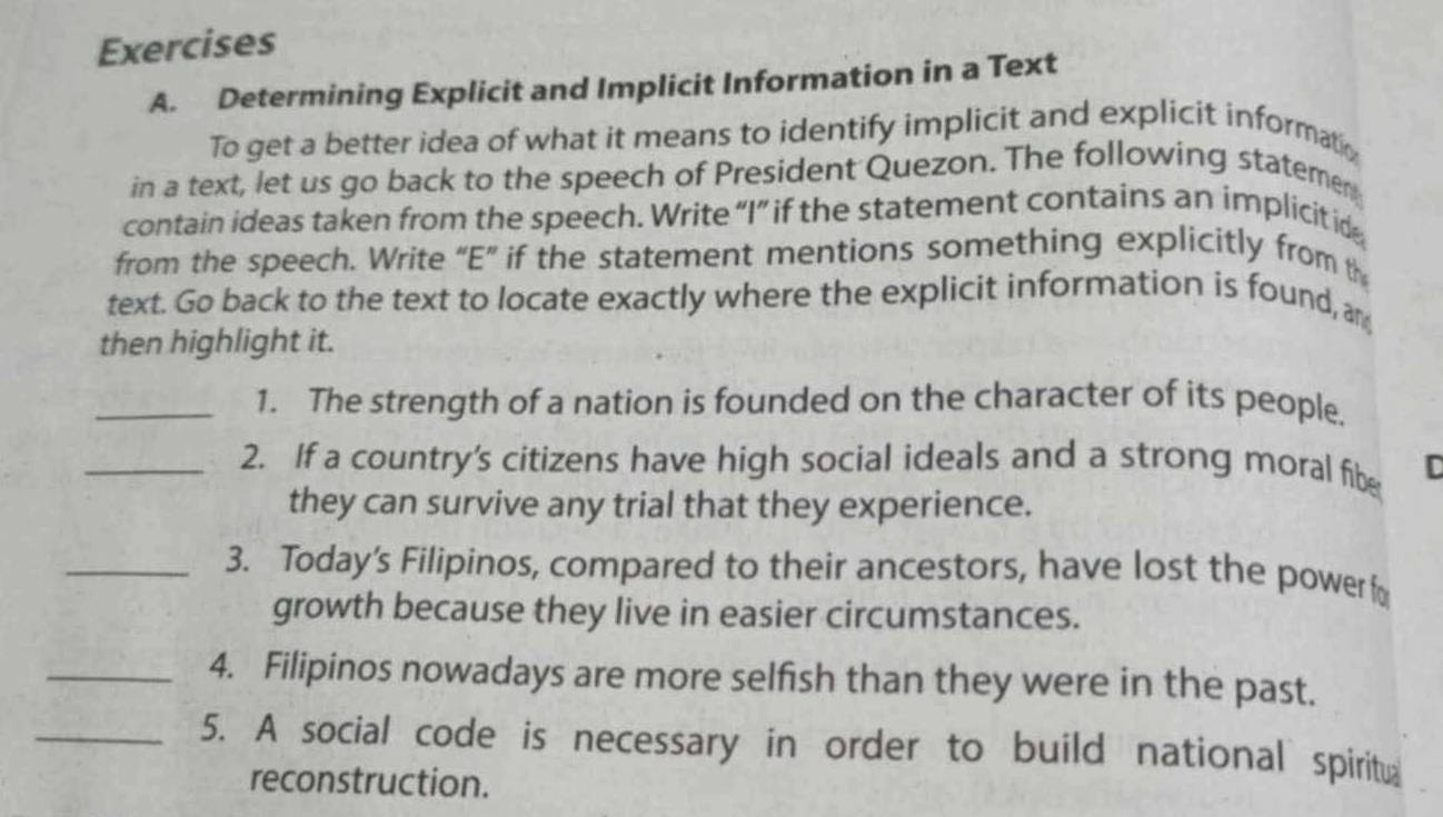 Determining Explicit and Implicit Information in a Text 
To get a better idea of what it means to identify implicit and explicit informatio 
in a text, let us go back to the speech of President Quezon. The following stateme 
contain ideas taken from the speech. Write “I” if the statement contains an implicitid 
from the speech. Write “E” if the statement mentions something explicitly from th 
text. Go back to the text to locate exactly where the explicit information is found, an 
then highlight it. 
_1. The strength of a nation is founded on the character of its people. 
_2. If a country's citizens have high social ideals and a strong moral fibe C 
they can survive any trial that they experience. 
_3. Today’s Filipinos, compared to their ancestors, have lost the powerfo 
growth because they live in easier circumstances. 
_4. Filipinos nowadays are more selfish than they were in the past. 
_5. A social code is necessary in order to build national spiritu 
reconstruction.