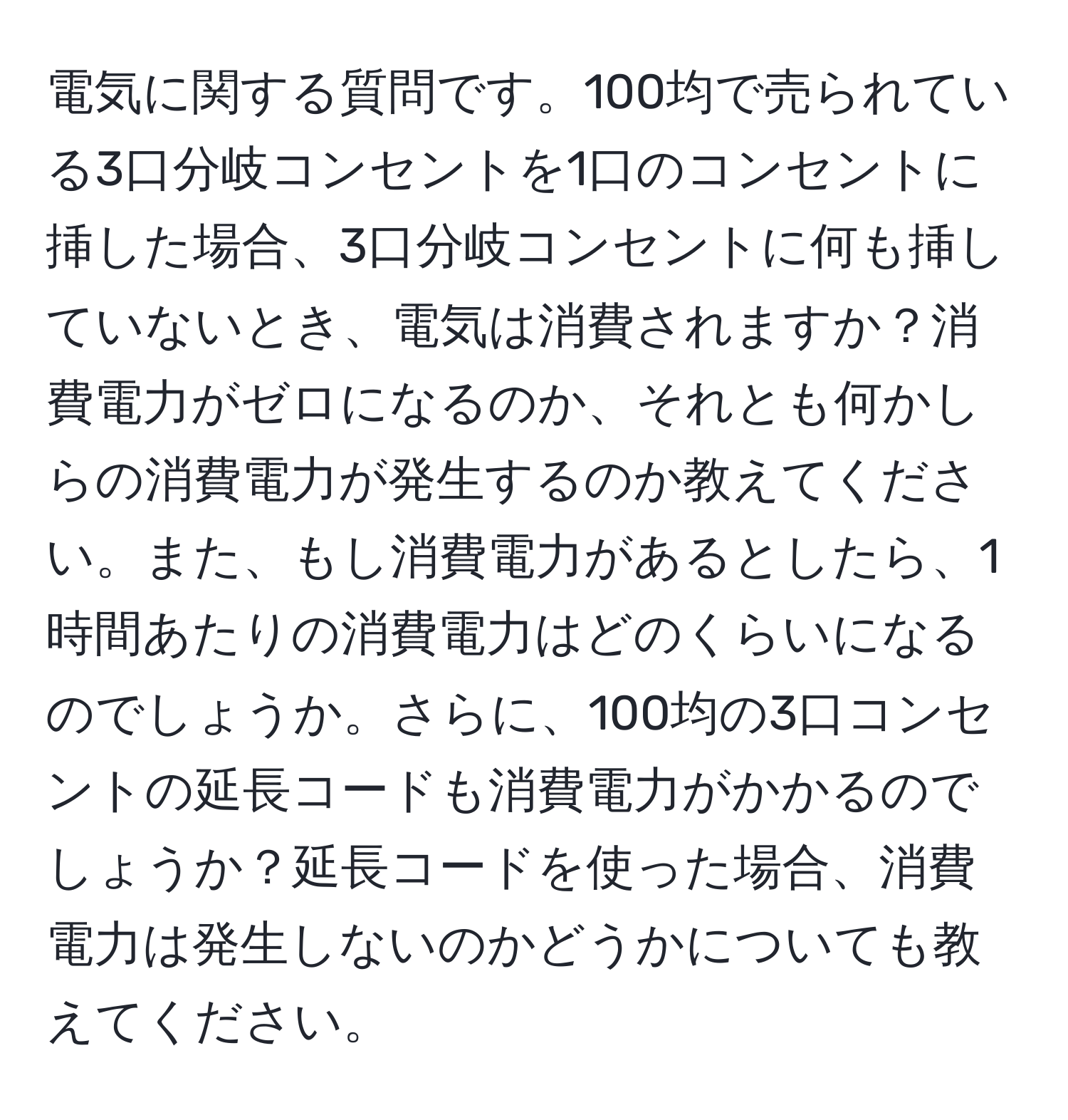 電気に関する質問です。100均で売られている3口分岐コンセントを1口のコンセントに挿した場合、3口分岐コンセントに何も挿していないとき、電気は消費されますか？消費電力がゼロになるのか、それとも何かしらの消費電力が発生するのか教えてください。また、もし消費電力があるとしたら、1時間あたりの消費電力はどのくらいになるのでしょうか。さらに、100均の3口コンセントの延長コードも消費電力がかかるのでしょうか？延長コードを使った場合、消費電力は発生しないのかどうかについても教えてください。