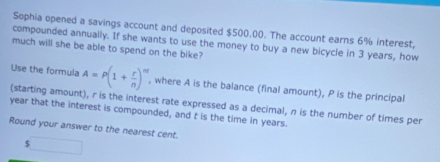 Sophia opened a savings account and deposited $500.00. The account earns 6% interest, 
compounded annually. If she wants to use the money to buy a new bicycle in 3 years, how 
much will she be able to spend on the bike? 
Use the formula A=P(1+ r/n )^nt , where A is the balance (final amount), P is the principal 
(starting amount), r is the interest rate expressed as a decimal, n is the number of times per
year that the interest is compounded, and t is the time in years. 
Round your answer to the nearest cent.
$