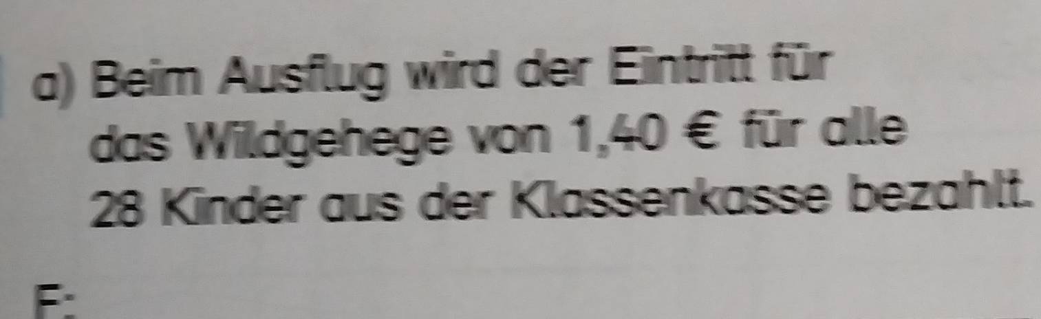 Beim Ausflug wird der Eintritt für 
das Wildgehege von 1,40 € für alle
28 Kinder aus der Klassenkasse bezahlt. 
F: