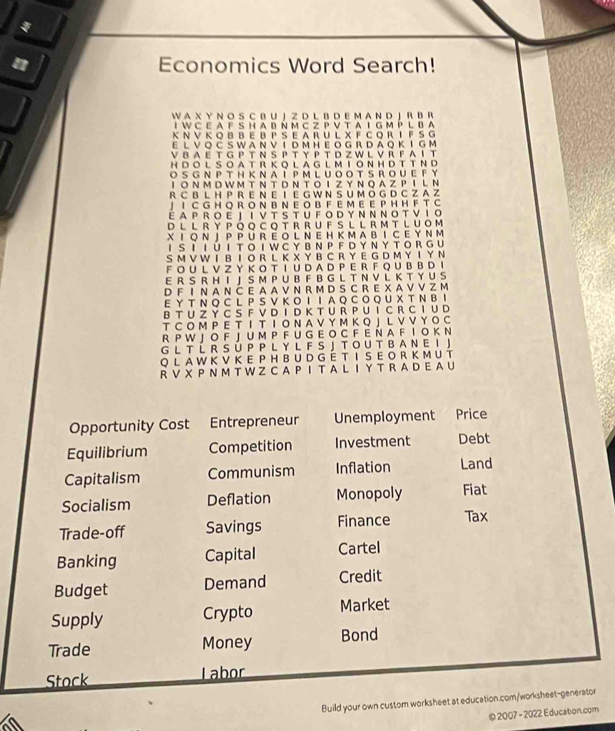 Economics Word Search!
W A X Y N O S C B U J Z D L B D E M A N D J R B R
I W C E A F S H A B Ñ M C Z P V T A I G M P L B A
K N V K Q B B E B P S E A R U L X F C Q R I F SG
e l v Q Č s w a n v T đ m H e o g r d ả Q k T g m
V  8 AE T G P T N S P T Y P T D Z W L V R F  A I T
H D O LS O A T R K O L A G L  M T O NH D T T N D
O S G N P T H KN A Í PM L U O O TS ROU E F Y
IONM D W M T N T DN T OIZY NQA ZPIL Ν
R CB L H P R E N  E I E G W N S UM O G D C Z A 
」 I C G H Q R O N B N E O B F E M E E PH H F T C
E AP R O E J I V T S T U F  O D Y N N N O T V I O
D  L  LR Y  P Q Q C Q T R R U F S L L R M T L UOM
X I Q N J  P  P U R  EO L N E H K MA B  I C E Y N M
I S Ι I U  I  T O  I W C YB NP F D Y N Y T  O R G U
SM V W I BΙ O R L K X Y B C R Y E G D M Y I  Y N
F O U LVZ YK O T I U D A D P ER F QU B B D I
E R S R H I J S M P U B F B G L T N V L K T Y U S
D F I N A N C E A A V N R M D SC R E X A V V Z M
E Y T N Q C L P SV Κ O Ι ΙA  Q C O Q U X T N BI
B T U Z Y C S F V D I D K T U R P U I C R C I U D
TC O M P E T Ι T Ι O N A V Y M K Q J L V V Y O C
R P W J O F J U M P F U G E O C F E Ñ A F I  O K N
G L  T Í R S ÚP PL Y L F SJ T O U T B A N E I J
Q L A W K V K  E  P H BU D G ÉTI S E O R K M U T
R V  X  P  N M T W Z  C A  P I  T A L I  Y T R A D E A U
Opportunity Cost Entrepreneur Unemployment Price
Equilibrium Competition Investment Debt
Capitalism Communism Inflation Land
Socialism Deflation Monopoly Fiat
Trade-off Savings Finance Tax
Banking Capital Cartel
Budget Demand Credit
Supply Crypto
Market
Trade Money Bond
Stock Labor
Build your own custom worksheet at education.com/worksheet-generator
© 2007 - 2022 Education.com