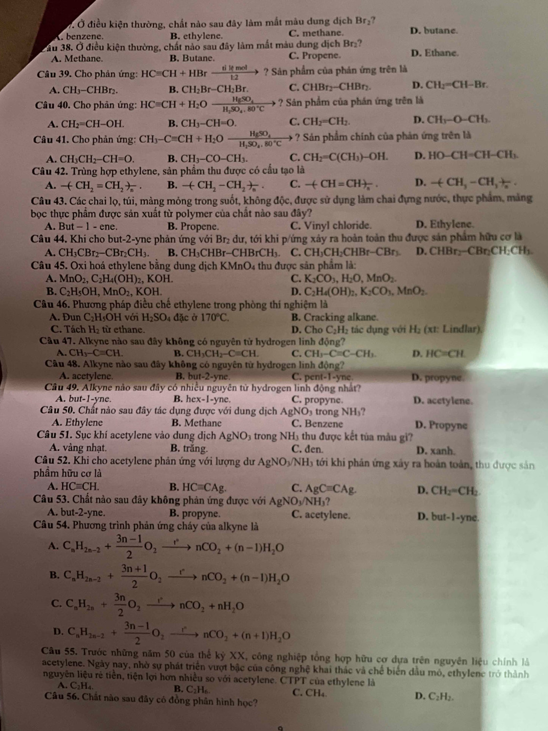 Ở điều kiện thường, chất nào sau đây làm mắt màu dung dịch Br₂?
A. benzene. B. ethylene. C. methane. D. butane.
Tầu 38. Ở điều kiện thường, chất nào sau đây làm mất màu dung dịch Br ?
A. Methane. B. Butane. C. Propene. D. Ethane.
Câu 39. Cho phản ứng: HCequiv CH+HBrxrightarrow tikmol ? Sản phẩm của phản ứng trên là
A. CH_3 −CHBr₂. B. CH_2Br-CH_2Br. C. CHBr_2-CHBr_2. D. CH_2=CH-Br.
Câu 40. Cho phản ứng: HCequiv CH+H_2Oxrightarrow HgSO_4 ? Sản phẩm của phán ứng trên là
A. CH_2=CH-OH. B. CH_3-CH=O. C. CH_2=CH_2. D. CH_3-O-CH_3.
Câu 41. Cho phản ứng: CH_3-Cequiv CH+H_2Ofrac HgSO_4H_2SO_4.80°C ? Sản phẩm chính của phản ứng trên là
A. CH_3CH_2-CH=O. B. CH_3-CO-CH_3. C. CH_2=C(CH_3)-OH. D. HO-CH=CH-CH_3.
Câu 42. Trùng hợp ethylene, sản phẩm thu được có cầu tạo là
A. -(CH_2=CH_2)_n. B. -(CH_2-CH_2)_n. C. -(CH=CH)_n D. -(CH_3-CH_3+_2
Câu 43. Các chai lọ, túi, màng mỏng trong suốt, không độc, được sử dụng làm chai đựng nước, thực phẩm, mảng
bọc thực phẩm được sản xuất từ polymer của chất nào sau đây?
A. But-1-en B. Propene. C. Vinyl chloride. D. Ethylene.
Câu 44. Khi cho but-2-yne phản ứng với Br₂ dư, tới khi p/ứng xảy ra hoàn toàn thu được sản phẩm hữu cơ là
A. CH_3CBr_2-CBr_2CH_3. B. CH_3CHBr-CHBrCH_3 C. CH_3CH_2CHBr-CBr_3 D. CHBr_2-CBr_2CH_2CH_3.
Câu 45. Oxi hoá ethylene bằng dung dịch h (MnO_4 thu được sản phẩm là:
A. MnO_2,C_2H_4(OH)_2, OH C. K_2CO_3,H_2O,MnO_2.
B. C_2H_5OH,MnO_2,KOH. D. C_2H_4(OH)_2,K_2CO_3,MnO_2.
Câu 46. Phương pháp điều chế ethylene trong phòng thí nghiệm là
A. Đun C_2H;OH với H_2SO_4 dpartial c ở 170°C. B. Cracking alkane.
C. Tách H_2 từ ethane. D. Cho C_2H_2 tác dụng với H_2(xt Lindlar).
Câu 47. Alkyne nào sau đây không có nguyên tử hydrogen linh động?
A. CH_3-Cequiv CH. B. CH_3CH_2-Cequiv CH. C. CH_3-Cequiv C-CH_3. D. HC=CH.
Câu 48. Alkyne nào sau đây không có nguyên tử hydrogen linh động?
A. acetylene. B. but-2-yne. C. pent-1-yne D. propyne.
Câu 49. Alkyne nào sau đây có nhiều nguyên từ hydrogen linh động nhất?
A. but-1-yne. B. hex-1-yne C. propyne. D. acetylene.
Câu 50. Chất nào sau đây tác dụng được với dung dịch AgNO_3 trong sqrt(F) b?
A. Ethylene B. Methane C. Benzene D. Propyne
Câu 51. Sục khí acetylene vào dung dịch AgNO_3 trong NH_3 thu được kết tủa màu gi?
A. vàng nhạt. B. trắng. C. đen. D. xanh.
Câu 52. Khi cho acetylene phản ứng với lượng dư A NO 9/NH3 tới khi phản ứng xây ra hoàn toàn, thu được sản
phẩm hữu cơ là
A. HCequiv CH. B. HCequiv CAg.
C. AgCequiv CAg. D. CH_2=CH_2
Câu 53. Chất nào sau đây không phản ứng được với AgNO_3/NH_3?
A. but-2-yne. B. propyne. C. acetylene. D. but-1-y ne.
Câu 54. Phương trình phản ứng cháy của alkyne là
A. C_nH_2n-2+ (3n-1)/2 O_2xrightarrow r°nCO_2+(n-1)H_2O
B. C_nH_2n-2+ (3n+1)/2 O_2xrightarrow rnCO_2+(n-1)H_2O
C. C_nH_2n+ 3n/2 O_2xrightarrow rnCO_2+nH_2O
D. C_nH_2n-2+ (3n-1)/2 O_2xrightarrow rnCO_2+(n+1)H_2O
Câu 55. Trước những năm 50 của thế kỷ XX, công nghiệp tổng hợp hữu cơ dựa trên nguyên liệu chính là
acetylene. Ngày nay, nhờ sự phát triển vượt bậc của công nghệ khai thác và chế biển đầu mô, ethylene trở thành
nguyên liệu rẻ tiền, tiện lợi hơn nhiều so với acetylene. CTPT của ethylene là
B. C_2H_6.
A. C_2H_4. C. CH₄. C_2H_2.
Câu 56. Chất nào sau đây có đồng phân hình học?
D.