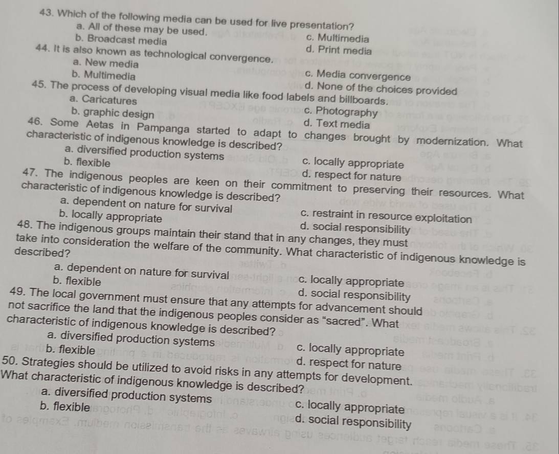 Which of the following media can be used for live presentation?
a. All of these may be used. c. Multimedia
b. Broadcast media d. Print media
44. It is also known as technological convergence.
a. New media c. Media convergence
b. Multimedia d. None of the choices provided
45. The process of developing visual media like food labels and billboards.
a. Caricatures c. Photography
b. graphic design d. Text media
46. Some Aetas in Pampanga started to adapt to changes brought by modernization. What
characteristic of indigenous knowledge is described?
a. diversified production systems c. locally appropriate
b. flexible d. respect for nature
47. The indigenous peoples are keen on their commitment to preserving their resources. What
characteristic of indigenous knowledge is described?
a. dependent on nature for survival c. restraint in resource exploitation
b. locally appropriate d. social responsibility
48. The indigenous groups maintain their stand that in any changes, they must
take into consideration the welfare of the community. What characteristic of indigenous knowledge is
described?
a. dependent on nature for survival c. locally appropriate
b. flexible d. social responsibility
49. The local government must ensure that any attempts for advancement should
not sacrifice the land that the indigenous peoples consider as “sacred”. What
characteristic of indigenous knowledge is described?
a. diversified production systems c. locally appropriate
b. flexible d. respect for nature
50. Strategies should be utilized to avoid risks in any attempts for development.
What characteristic of indigenous knowledge is described?
a. diversified production systems
b. flexible c. locally appropriate
d. social responsibility