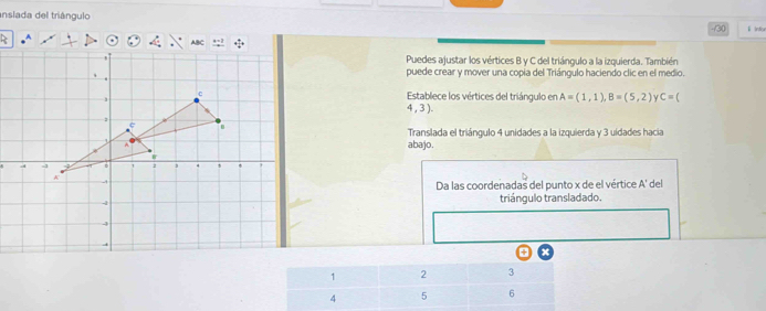 anslada del triángulo l Intiur 
-130 
> 
Puedes ajustar los vértices B y C del triángulo a la izquierda. También 
puede crear y mover una copia del Triángulo haciendo clic en el medio. 
Establece los vértices del triángulo en A=(1,1), B=(5,2) C=(
4 , 3 ). 
Translada el triángulo 4 unidades a la izquierda y 3 uidades hacia 
abajo. 
Da las coordenadas del punto x de el vértice A' del 
triángulo transladado. 
+ x