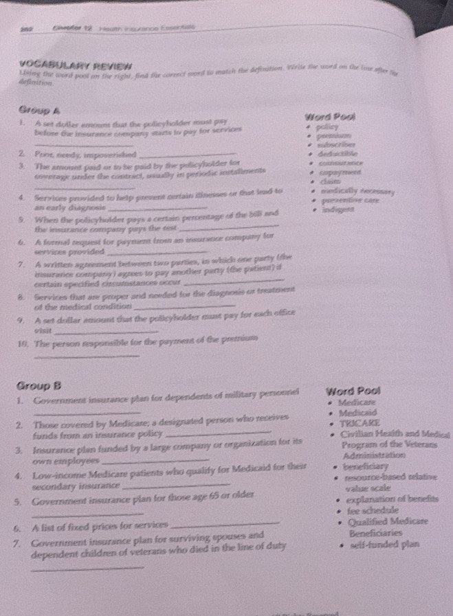 Ehepter 12 Heslth insurance Essentials 
VOCABULARY REVIEW 
definition Lising the word poot on the right, find the correct wrd to match the definition. Write the word on the lou oftr so 
Group A 
1. A set doller emon that the policyholder must pay Word Pool 
before the insurance company starts to pay for services policy potennd 
_ 
subscriver 
2. Poor, needy, impoverished _ArAsictble 
3. The amount paid or to be paid by the pulicyholder for cotsut ance 
_ 
coverage under the contract, usually in periodic instaliments cupaymerd clam 
4. Services provided to help prevent certain itinesses or that lead to medically necessary 
an early diagnosis _preventne cate 
5. When the policyholder pays a certain percentage of the bill and indigera 
the insurance company pays the test 
_ 
6. A formal request for paymen from an insurance company for 
sevvices provided _ 
7. A written agneement between two parties, in which one party (the 
insurance company) agrees to pay another party (the patient) if 
certain specified cissumstances occur 
_ 
_ 
8. Services that are proper and needed for the diagnosis or treatment 
of te medical condition 
9. A set dollar amount that the policyholder must pay for each office 
visit_ 
10. The person responsible for the payment of the premium 
_ 
Group B 
1. Government insurance plan for dependents of military personnel Word Pool 
Medicare 
2. Those covered by Medicare; a designated person who receives Medicaid TRICARE 
funds from an insurance policy _Civilian Heaith and Medical 
3. Insurance plan funded by a large company or organization for its Program of the Veterans 
own employees _Administration 
4. Low-income Medicare patients who qualify for Medicaid for their beneficiary 
secondary insurance _resource-based relative 
value scale 
5. Government insurance plan for those age 65 or older explanation of benefits 
_ 
fee schedule 
6. A list of fixed prices for services_ Qualified Medicare 
7. Government insurance plan for surviving spouses and Beneficiaries 
dependent children of veterans who died in the line of duty self-funded plan 
_