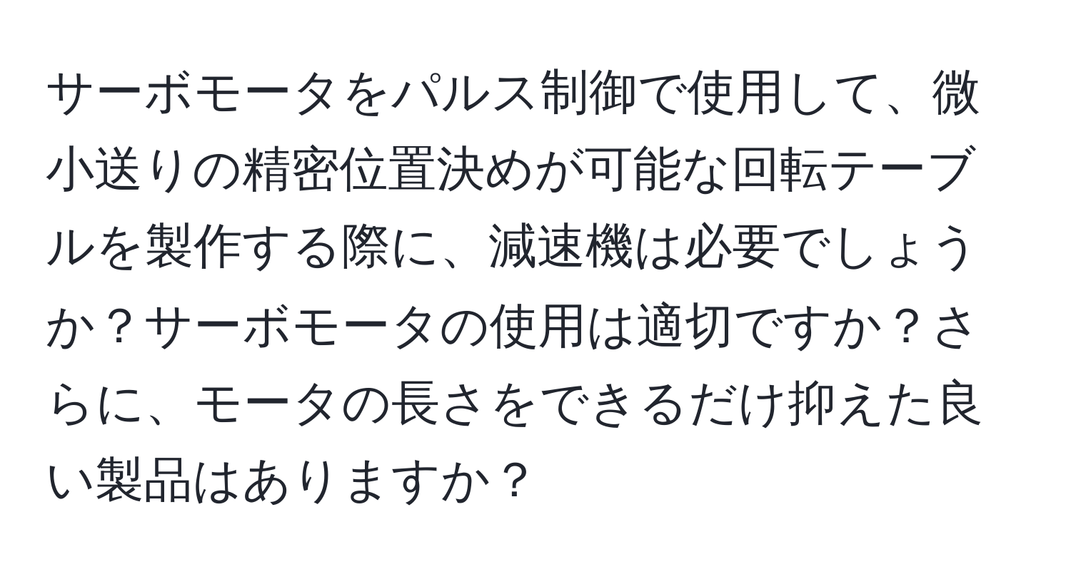 サーボモータをパルス制御で使用して、微小送りの精密位置決めが可能な回転テーブルを製作する際に、減速機は必要でしょうか？サーボモータの使用は適切ですか？さらに、モータの長さをできるだけ抑えた良い製品はありますか？