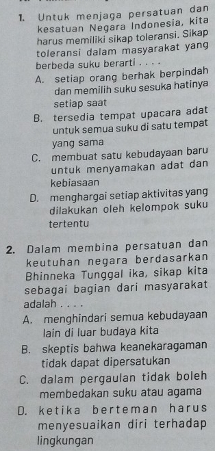 Untuk menjaga persatuan dan
kesatuan Negara Indonesia, kita
harus memiliki sikap toleransi. Sikap
toleransi dalam masyarakat yang
berbeda suku berarti . . . .
A. setiap orang berhak berpindah
dan memilih suku sesuka hatinya
setiap saat
B. tersedia tempat upacara adat
untuk semua suku di satu tempat
yang sama
C. membuat satu kebudayaan baru
untuk menyamakan adat dan 
kebiasaan
D. menghargai setiap aktivitas yang
dilakukan oleh kelompok suku
tertentu
2. Dalam membina persatuan dan
keutuhan negara berdasarkan
Bhinneka Tunggal ika, sikap kita
sebagai bagian dari masyarakat
adalah . . . .
A. menghindari semua kebudayaan
lain di luar budaya kita
B. skeptis bahwa keanekaragaman
tidak dapat dipersatukan
C. dalam pergaulan tidak boleh
membedakan suku atau agama
D. ke t ik a be r teman har us
menyesuaikan diri terhadap
lingkungan