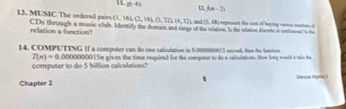 g(-6) f(m-2)
12. 
13. MUSIC The ordered pairs (1,16),(2,16), (3,32), (4,32) and (5,43) represent the cost of buying vanms nimbers of 
CDs through a music clab. Identify the domain and range of the relation. Is the relation discrete or contimous? Is the 
relation a function? 
14. COMPUTING If a computer can do one calculation in 0.0000000015 second, then the fanction
T(n)=0.00000 000015 gives the time required for the computer to do n caliculations. How long would it take thae 
computer to do 5 billion calculations? 
Chapter 2 Glencue Algetra, 3