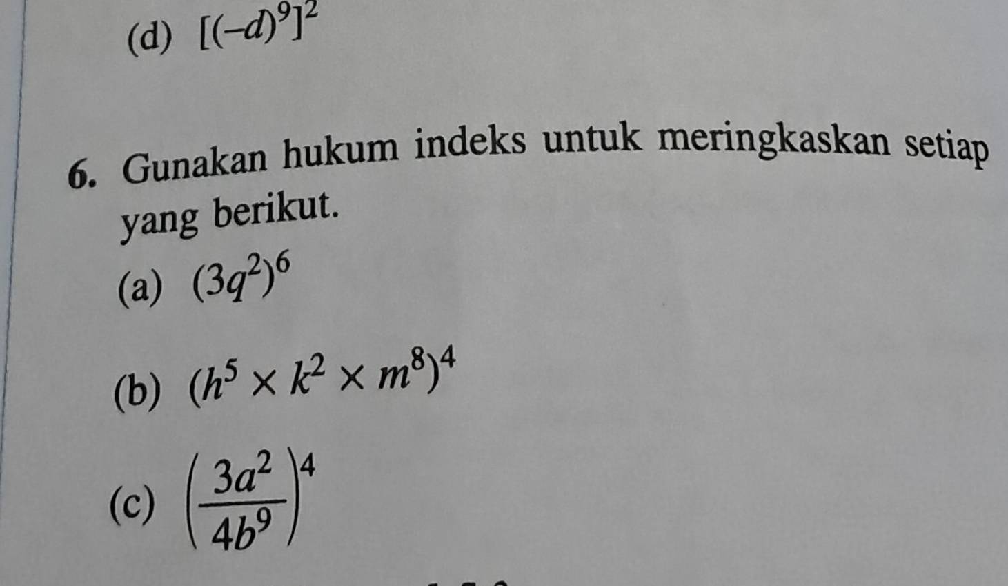 [(-d)^9]^2
6. Gunakan hukum indeks untuk meringkaskan setiap 
yang berikut. 
(a) (3q^2)^6
(b) (h^5* k^2* m^8)^4
(c) ( 3a^2/4b^9 )^4