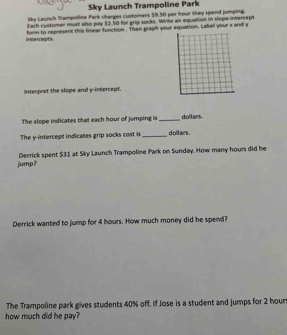 Sky Launch Trampoline Park 
Sky Launch Trampoline Park charges customers $9.50 per hour they spend jumping. 
Each customer must also pay $2.50 for grip socks. Write an equation in slope-intercept 
form to represent this linear function . Then graph your equation. Label your x and y
intercepts. 
Interpret the slope and y-intercept. 
The slope indicates that each hour of jumping is_ dollars. 
The y-intercept indicates grip socks cost is_ dollars. 
Derrick spent $31 at Sky Launch Trampoline Park on Sunday. How many hours did he 
jump? 
Derrick wanted to jump for 4 hours. How much money did he spend? 
The Trampoline park gives students 40% off. If Jose is a student and jumps for 2 hours
how much did he pay?