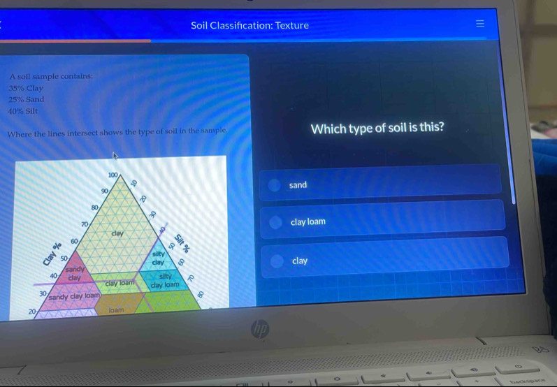 Soil Classifécation: Texture
A soil sample contains:
35% Clay
25% Sand
40% Silt
Where the lines intersect shows the type of soil in the sample. Which type of soil is this?
sand
clay loam
clay
backspacs