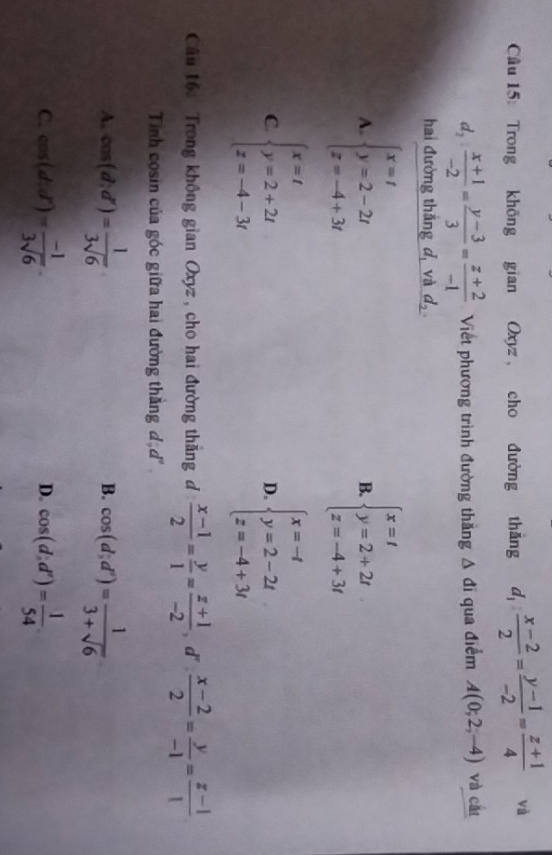 Trong không gian Oxyz , cho đường thắng d_1: (x-2)/2 = (y-1)/-2 = (z+1)/4  và
d_2: (x+1)/-2 = (y-3)/3 = (z+2)/-1  Viết phương trình đường thăng △ di qua điểm A(0;2;-4) và cất
hai đường thắng d, và _ d_2.
A. beginarrayl x=t y=2-2t z=-4+3tendarray. beginarrayl x=t y=2+2t z=-4+3tendarray.
B.
C. beginarrayl x=t y=2+2t z=-4-3tendarray. beginarrayl x=-t y=2-2t z=-4+3tendarray.
D.
Câu 16: Trong không gian Oxyz , cho hai đường thăng đ  (x-1)/2 = y/1 = (z+1)/-2  , d'  (x-2)/2 = y/-1 = (z-1)/1 
Tinh cosin của góc giữa hai đường thắng đạ r°
A. cos (d;d')= 1/3sqrt(6)  cos (d;d^n)= 1/3+sqrt(6) 
B.
C. cos (d:d')= (-1)/3sqrt(6) . cos (d:d')= 1/54 
D.