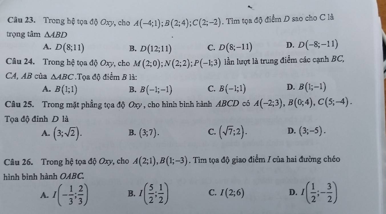 Trong hệ tọa độ Oxy, cho A(-4;1); B(2;4); C(2;-2). Tìm tọa độ điểm D sao cho C là
trọng tâm △ ABD
A. D(8;11) B. D(12;11) C. D(8;-11)
D. D(-8;-11)
Câu 24. Trong hệ tọa độ Oxy, cho M(2;0); N(2;2); P(-1;3) lần lượt là trung điểm các cạnh BC,
CA, AB của △ ABC.Tọa độ điểm B là:
D.
A. B(1;1) B. B(-1;-1) C. B(-1;1) B(1;-1)
Câu 25. Trong mặt phẳng tọa độ Oxy , cho hình bình hành ABCD có A(-2;3), B(0;4), C(5;-4). 
Tọa độ đinh D là
A. (3;sqrt(2)). (3;7). C. (sqrt(7);2). (3;-5). 
B.
D.
Câu 26. Trong hệ tọa độ Oxy, cho A(2;1), B(1;-3). Tìm tọa độ giao điểm / của hai đường chéo
hình bình hành OABC.
A. I(- 1/3 ; 2/3 ) I( 5/2 ; 1/2 ) I(2;6) I( 1/2 ;- 3/2 )
B.
C.
D.