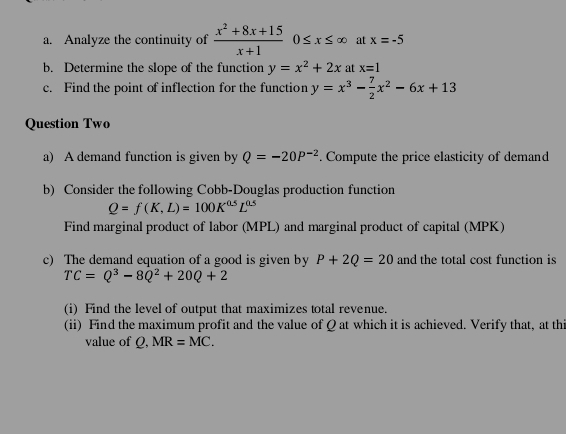 Analyze the continuity of  (x^2+8x+15)/x+1 0≤ x≤ ∈fty at x=-5
b. Determine the slope of the function y=x^2+2x at x=1
c. Find the point of inflection for the function y=x^3- 7/2 x^2-6x+13
Question Two 
a) A demand function is given by Q=-20P^(-2). Compute the price elasticity of demand 
b) Consider the following Cobb-Douglas production function
Q=f(K,L)=100K^(0.5)L^(0.5)
Find marginal product of labor (MPL) and marginal product of capital (MPK) 
c) The demand equation of a good is given by P+2Q=20 and the total cost function is
TC=Q^3-8Q^2+20Q+2
(i) Find the level of output that maximizes total revenue. 
(ii) Find the maximum profit and the value of Q at which it is achieved. Verify that, at thi 
value of Q, MR=MC.