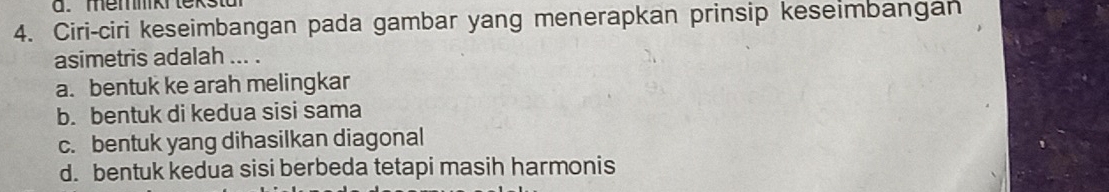 memmiki tekstar
4. Ciri-ciri keseimbangan pada gambar yang menerapkan prinsip keseimbangan
asimetris adalah ... .
a. bentuk ke arah melingkar
b. bentuk di kedua sisi sama
c. bentuk yang dihasilkan diagonal
d. bentuk kedua sisi berbeda tetapi masih harmonis