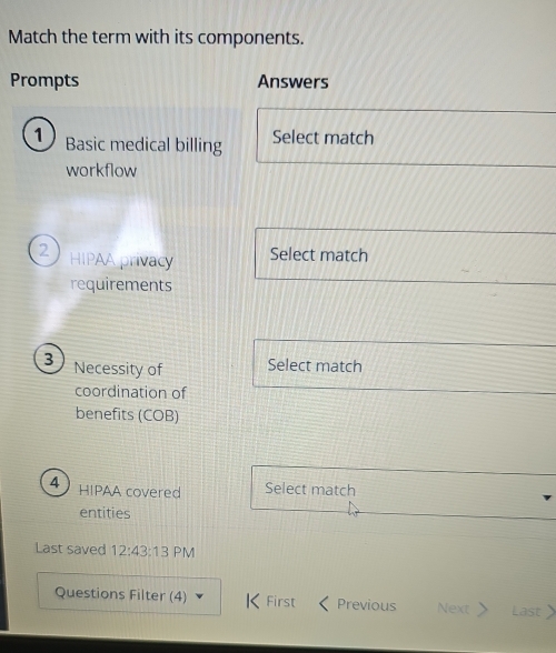 Match the term with its components. 
Prompts Answers 
1 Basic medical billing Select match 
workflow 
2 HIPAA privacy 
Select match 
requirements 
3 Necessity of Select match 
coordination of 
benefits (COB) 
4 HIPAA covered Select match 
entities 
Last saved 12:43:13 PM 
Questions Filter (4) First Previous Next > Last