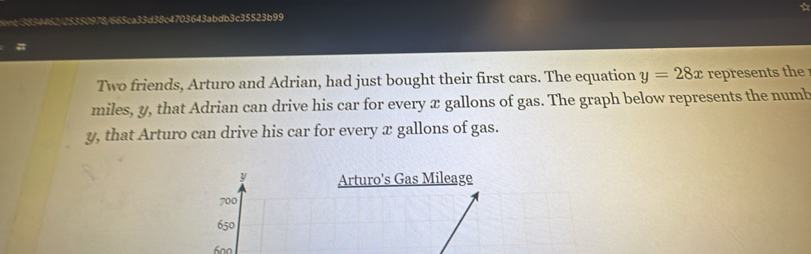 03643abdb3c35523b99 
a 
Two friends, Arturo and Adrian, had just bought their first cars. The equation y=28x represents th
miles, y, that Adrian can drive his car for every x gallons of gas. The graph below represents the numb
y, that Arturo can drive his car for every x gallons of gas.
y Arturo's Gas Mileage
700
650
600