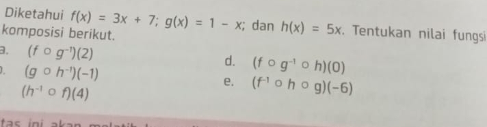 Diketahui f(x)=3x+7; g(x)=1-x; dan h(x)=5x. Tentukan nilai fungsi 
komposisi berikut. 
3. (fcirc g^(-1))(2) (fcirc g^(-1)circ h)(0)
d.
(gcirc h^(-1))(-1)
(h^(-1)circ f)(4)
e. (f^(-1)circ hcirc g)(-6)
tas ini