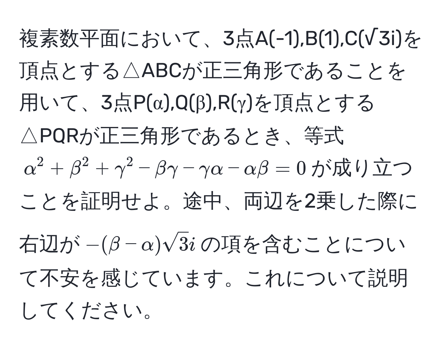 複素数平面において、3点A(-1),B(1),C(√3i)を頂点とする△ABCが正三角形であることを用いて、3点P(α),Q(β),R(γ)を頂点とする△PQRが正三角形であるとき、等式$alpha^(2 + beta^2 + gamma^2 - betagamma - gammaalpha - alphabeta = 0$が成り立つことを証明せよ。途中、両辺を2乗した際に右辺が$-(beta - alpha)sqrt3)i$の項を含むことについて不安を感じています。これについて説明してください。