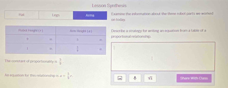 Lesson Synthesis
Hat Legs Arms Examine the information about the three robot parts we worked
on today.
ribe a strategy for writing an equation from a table of a
ortional relationship.
The constant of proportionality is  5/9 .
An equation for this relationship is a= 5/9 r. Share With Class
sqrt(± )