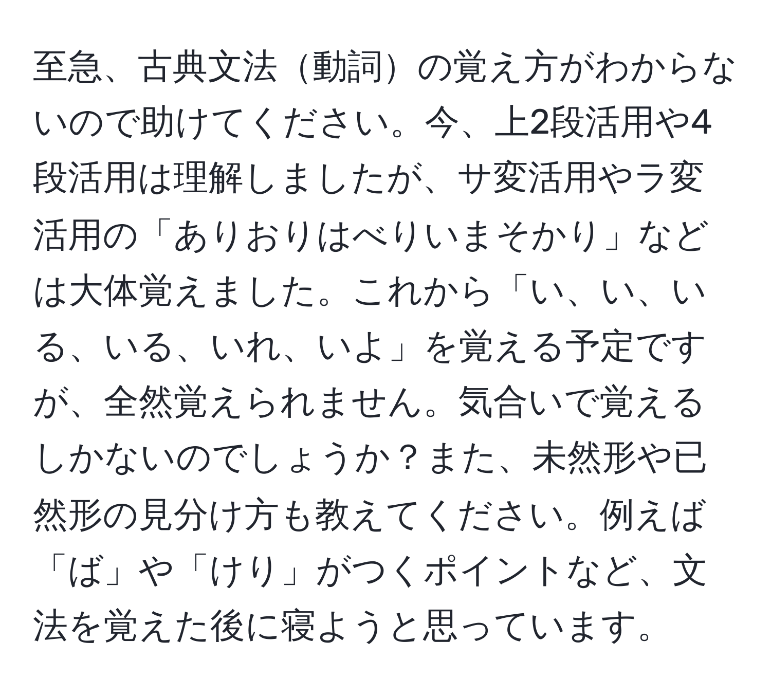 至急、古典文法動詞の覚え方がわからないので助けてください。今、上2段活用や4段活用は理解しましたが、サ変活用やラ変活用の「ありおりはべりいまそかり」などは大体覚えました。これから「い、い、いる、いる、いれ、いよ」を覚える予定ですが、全然覚えられません。気合いで覚えるしかないのでしょうか？また、未然形や已然形の見分け方も教えてください。例えば「ば」や「けり」がつくポイントなど、文法を覚えた後に寝ようと思っています。