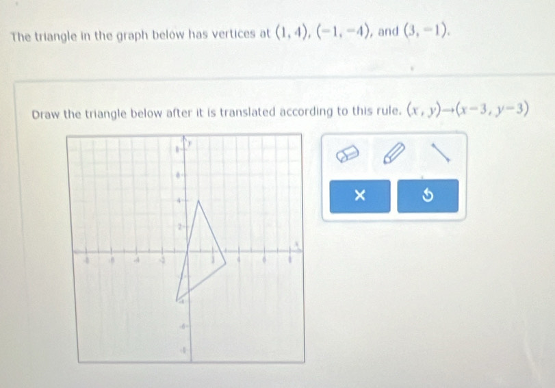 The triangle in the graph below has vertices at (1,4), (-1,-4) , and (3,-1). 
Draw the triangle below after it is translated according to this rule. (x,y)to (x-3,y-3)
×