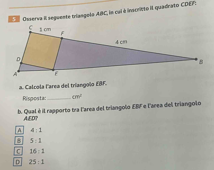 Osserva il seguente triangolo ABC, in cui è inscritto il quadrato CDEF :
a. Calcola l’area del triangolo EBF.
Risposta: _ cm^2
b. Qual è il rapporto tra l’area del triangolo EBF e l’area del triangolo
AED?
A 4:1
B 5:1
C 16:1
D 25:1