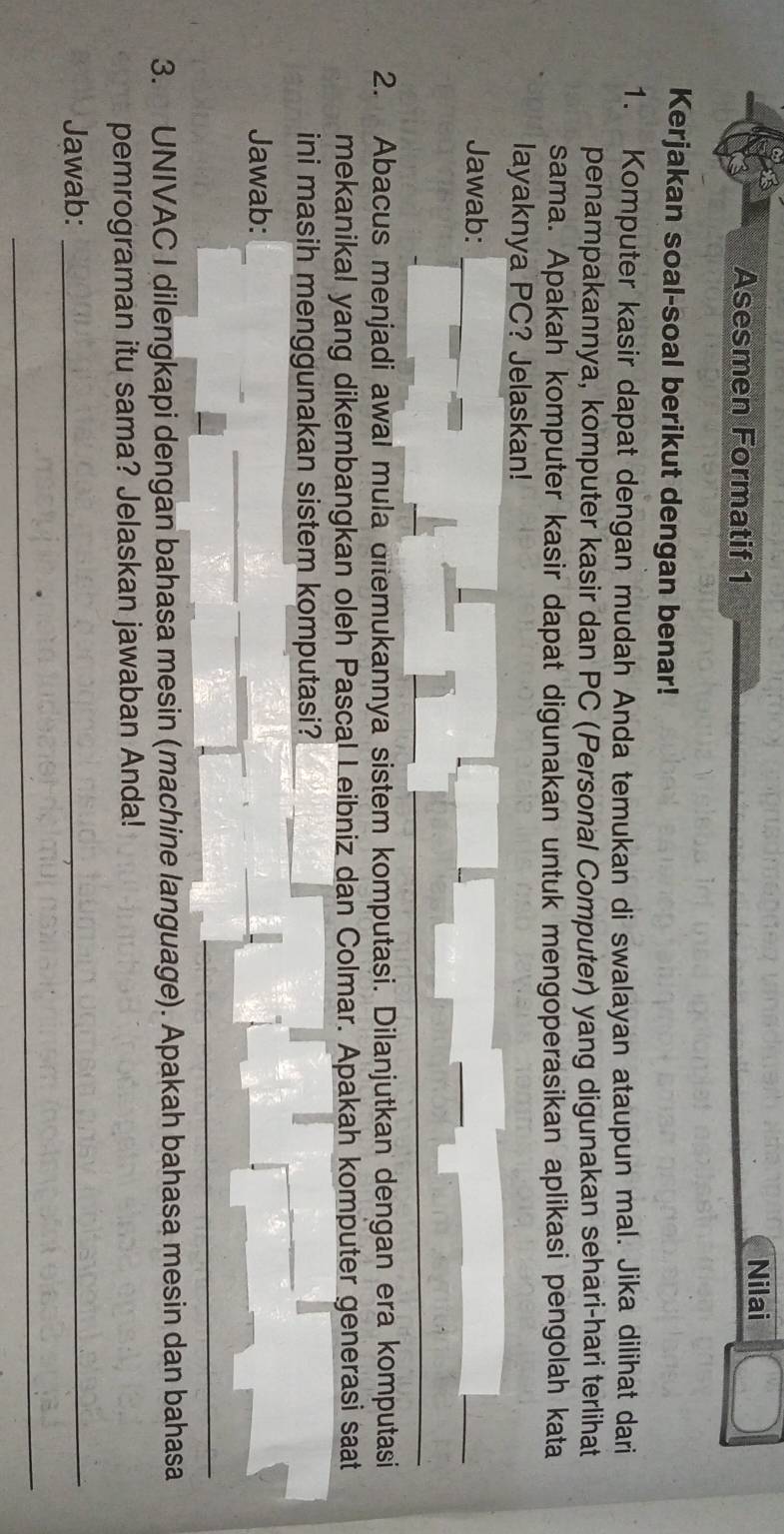 Asesmen Formatif 1 Nilai 
Kerjakan soal-soal berikut dengan benar! 
1. Komputer kasir dapat dengan mudah Anda temukan di swalayan ataupun mal. Jika dilihat dari 
penampakannya, komputer kasir dan PC (Personal Computer) yang digunakan sehari-hari terlihat 
sama. Apakah komputer kasir dapat digunakan untuk mengoperasikan aplikasi pengolah kata 
layaknya PC? Jelaskan! 
Jawab: 
2. Abacus menjadi awal mula ditemukannya sistem komputasi. Dilanjutkan dengan era komputasi 
mekanikal yang dikembangkan oleh Pascal Leibniz dan Colmar. Apakah komputer generasi saat 
ini masih menggunakan sistem komputasi? 
Jawab: 
_ 
3. UNIVAC I dilengkapi dengan bahasa mesin (machine language). Apakah bahasa mesin dan bahasa 
pemrograman itu sama? Jelaskan jawaban Anda! 
Jawab:_ 
_