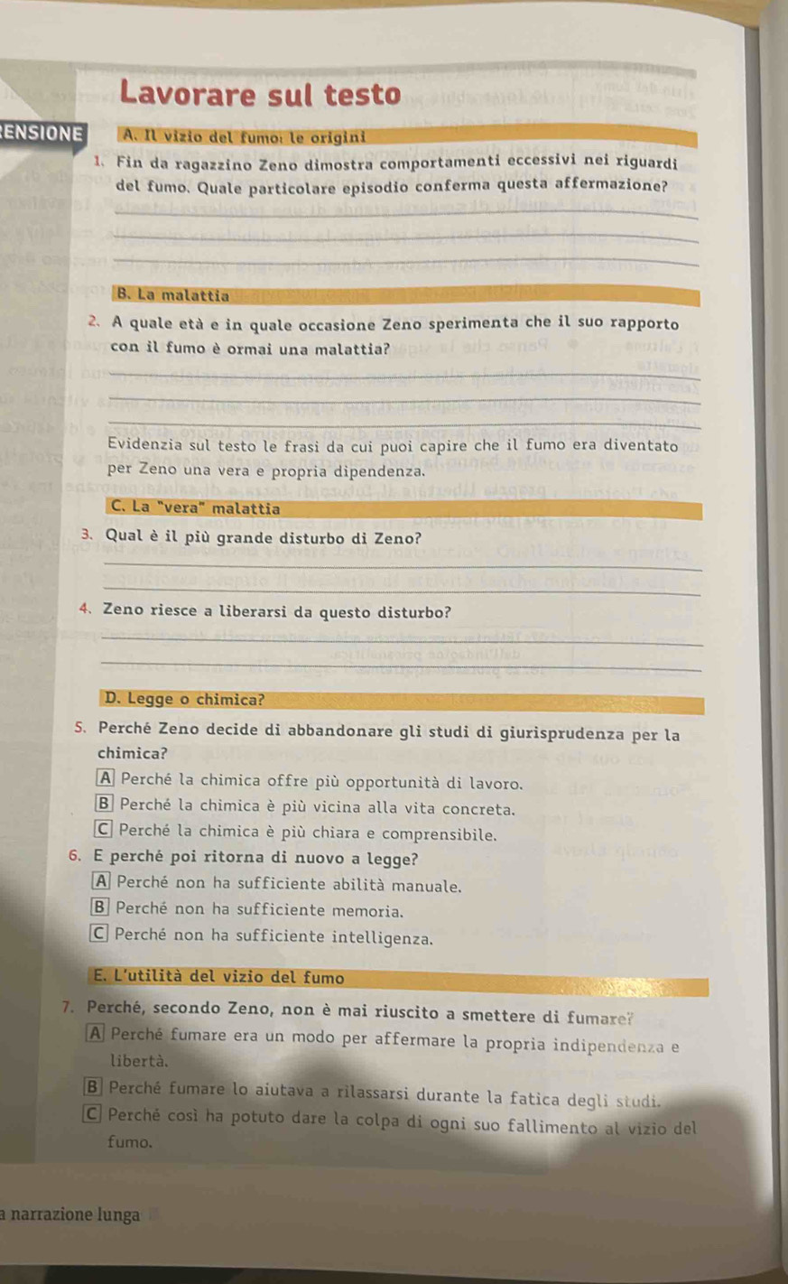 Lavorare sul testo
ENSIONE A. Il vizio del fumo: le origini
1. Fin da ragazzino Zeno dimostra comportamenti eccessivi nei riguardi
del fumo. Quale particolare episodio conferma questa affermazione?
_
_
_
B. La malattía
2. A quale età e in quale occasione Zeno sperimenta che il suo rapporto
con il fumo è ormai una malattia?
_
_
_
Evidenzia sul testo le frasi da cui puoi capire che il fumo era diventato
per Zeno una vera e propria dipendenza
C. La "vera" malattia
3. Qual è il più grande disturbo di Zeno?
_
_
4. Zeno riesce a liberarsi da questo disturbo?
_
_
D. Legge o chimica?
5. Perché Zeno decide di abbandonare gli studi di giurisprudenza per la
chimica?
A Perché la chimica offre più opportunità di lavoro.
B Perché la chimica è più vicina alla vita concreta.
C Perché la chimica è più chiara e comprensibile.
6. E perché poi ritorna di nuovo a legge?
A Perché non ha sufficiente abilità manuale.
B Perché non ha sufficiente memoria.
C Perché non ha sufficiente intelligenza.
E. L'utilità del vizio del fumo
7. Perché, secondo Zeno, non è mai riuscito a smettere di fumare?
A Perché fumare era un modo per affermare la propria indipendenza e
libertà.
B] Perché fumare lo aiutava a rilassarsi durante la fatica degli studi.
C Perché così ha potuto dare la colpa di ogni suo fallimento al vizio del
fumo.
a narrazione lunga