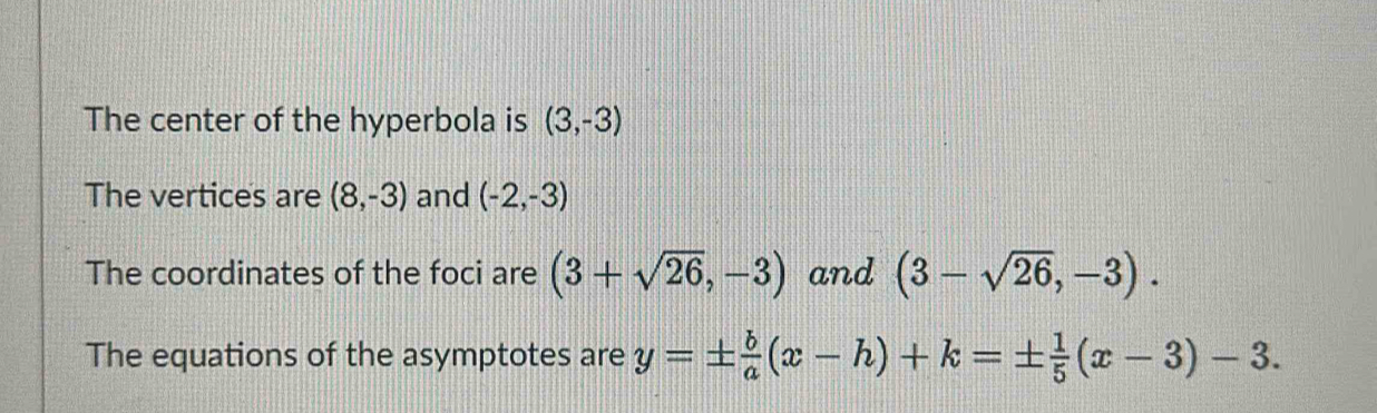 The center of the hyperbola is (3,-3)
The vertices are (8,-3) and (-2,-3)
The coordinates of the foci are (3+sqrt(26),-3) and (3-sqrt(26),-3). 
The equations of the asymptotes are y=±  b/a (x-h)+k=±  1/5 (x-3)-3.