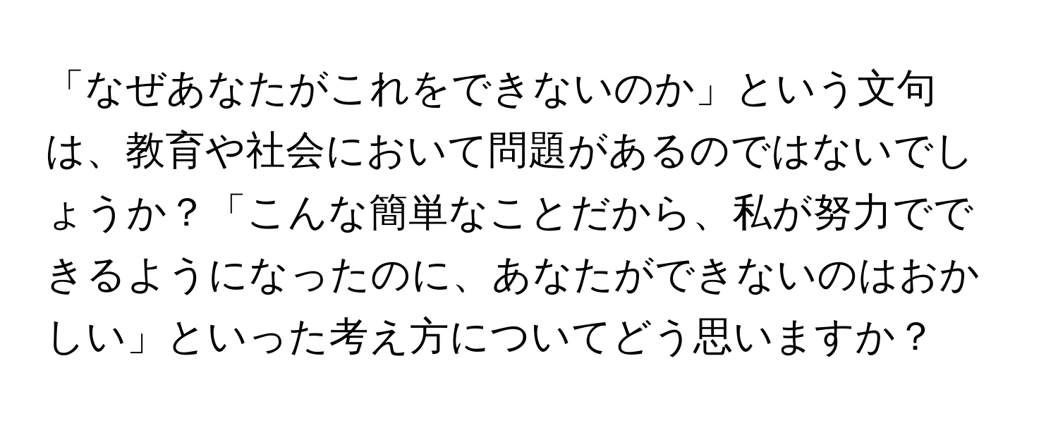 「なぜあなたがこれをできないのか」という文句は、教育や社会において問題があるのではないでしょうか？「こんな簡単なことだから、私が努力でできるようになったのに、あなたができないのはおかしい」といった考え方についてどう思いますか？