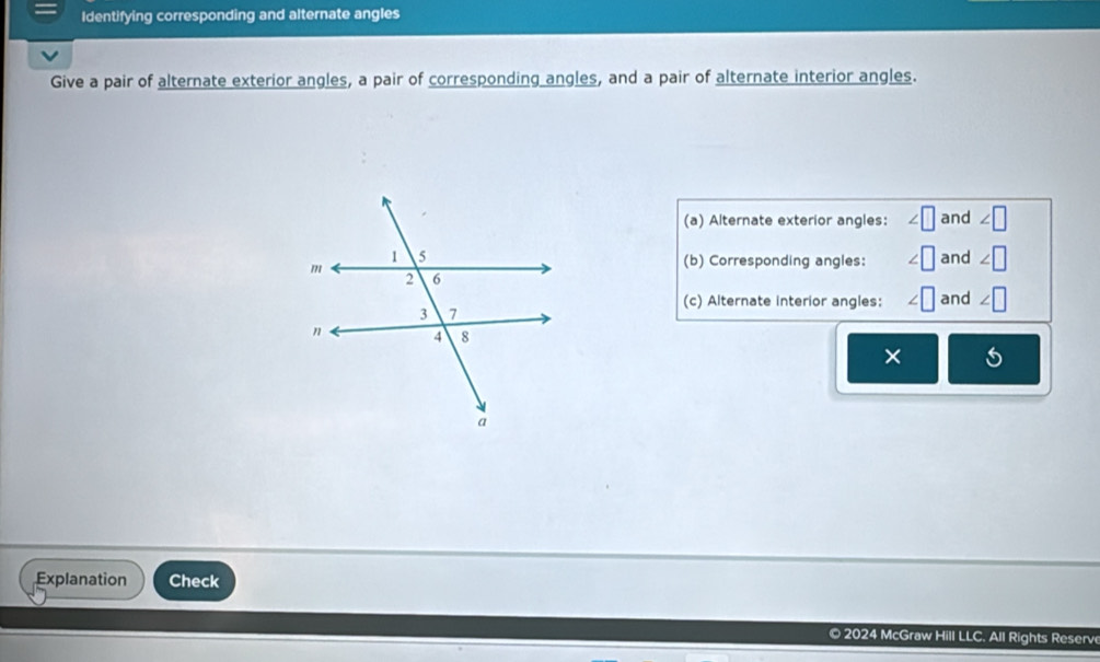 Identifying corresponding and alternate angles 
Give a pair of alternate exterior angles, a pair of corresponding angles, and a pair of alternate interior angles. 
(a) Alternate exterior angles: and 
and 
(b) Corresponding angles: 
(c) Alternate interior angles: and 
× 
Explanation Check 
© 2024 McGraw Hill LLC. All Rights Reserv