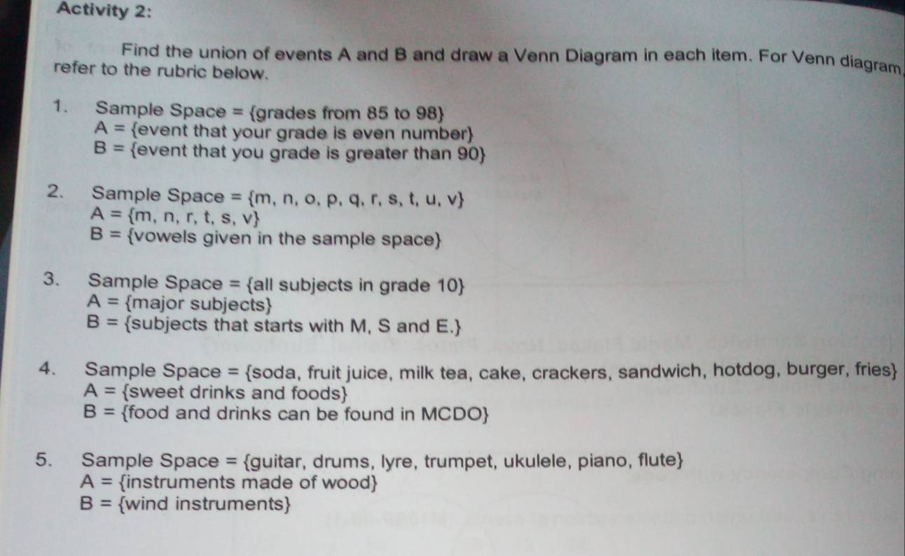 Activity 2: 
Find the union of events A and B and draw a Venn Diagram in each item. For Venn diagram 
refer to the rubric below. 
1. Sample Space = grades from 85 to 98 
A= event that your grade is even number
B= event that you grade is greater than 90  
2. Sample Space =  m,n,o,p,q,r,s,t,u,v
A= m,n,r,t,s,v
B= vowels given in the sample space 
3. Sample Space = all subjects in grade 10 
A= major subjects
B= subjects that starts with M, S and E.
4. Sample Space = soda, fruit juice, milk tea, cake, crackers, sandwich, hotdog, burger, fries
A= sweet drinks and foods
B= food and drinks can be found in MCDO 
5. Sample Space = guitar, drums, lyre, trumpet, ukulele, piano, flute
A= instruments made of wood
B= wind instruments