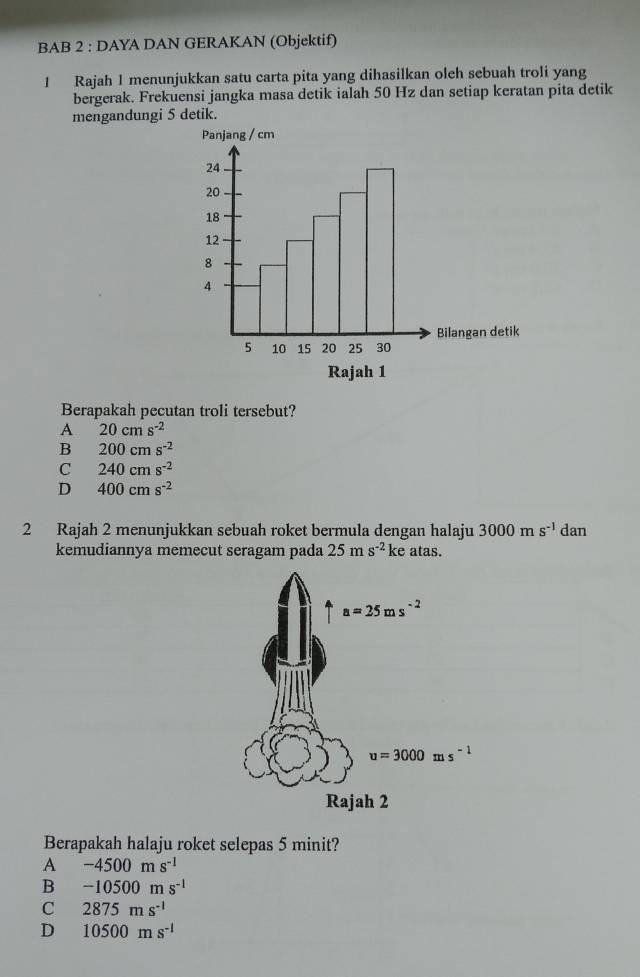 BAB 2 : DAYA DAN GERAKAN (Objektif)
1 Rajah 1 menunjukkan satu carta pita yang dihasilkan oleh sebuah troli yang
bergerak. Frekuensi jangka masa detik ialah 50 Hz dan setiap keratan pita detik
mengandungi 5 detik.
Berapakah pecutan troli tersebut?
A 20cms^(-2)
B 200cms^(-2)
C 240cms^(-2)
D 400cms^(-2)
2 Rajah 2 menunjukkan sebuah roket bermula dengan halaju 3000ms^(-1) dan
kemudiannya memecut seragam pada 25ms^(-2) ke atas.
Berapakah halaju roket selepas 5 minit?
A -4500ms^(-1)
B -10500ms^(-1)
c 2875ms^(-1)
D 10500ms^(-1)