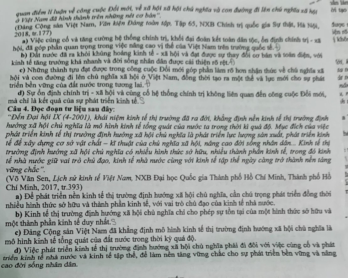 lân lân
quan điểm lí luận về công cuộc Đổi mới, về xã hội xã hội chủ nghĩa và con đường đi lên chú nghĩa xã hội cr tạo
ở Việt Nam đã hình thành trên những nét cơ bản''.
(Đảng Cộng sản Việt Nam, Văn kiện Đảng toàn tập, Tập 65, NXB Chính trị quốc gia Sự thật, Hà Nội,  được 
2018, tr.177) iện rõ
ai Việc cùng cổ và tăng cường hệ thống chính trị, khối đại đoàn kết toàn dân tộc, ổn định chính trị - xã j khô
hội, đã góp phần quan trọng trong việc nâng cao vị thế của Việt Nam trên trường quốc tế.
b) Đất nước đã ra khỏi khủng hoảng kinh tế - xã hội và đạt được sự thay đôi cơ bản và toàn điện, với
kinh tế tăng trưởng khá nhanh và đời sống nhân dân được cải thiện rõ rệt ờ, k
c) Những thành tựu đạt được trong công cuộc Đổi mới góp phần làm rõ hơn nhận thức về chú nghĩa xã tat
hội và con đường đi lên chủ nghĩa xã hội ở Việt Nam, đồng thời tạo ra một thế và lực mới cho sự phát 4 t
triền bền vững của đất nước trong tương lai. ná
d) Sự ổn định chính trị - xã hội và củng cố hệ thống chính trị không liên quan đến công cuộc Đổi mới,
mà chỉ là kết quả của sự phát triển kinh tế. sh1
Câu 4. Đọc đoạn tư liệu sau đây:
*Đến Đại hội IX (4-2001), khái niệm kinh tế thị trường đã ra đời, khẳng định nền kinh tế thị trường định a
hướng xã hội chủ nghĩa là mô hình kinh tế tổng quát của nước ta trong thời kì quả độ. Mục đích của việc
phát triển kinh tế thị trường định hướng xã hội chủ nghĩa là phát triển lực lượng sản xuất, phát triển kinh h
đế để xây dựng cơ sở vật chất - kĩ thuật của chủ nghĩa xã hội, nâng cao đời sống nhân dân... Kinh tế thị
trường định hướng xã hội chủ nghĩa có nhiều hình thức sở hữu, nhiều thành phần kinh tế, trong đó kinh .
tế nhà nước giữ vai trò chủ đạo, kinh tế nhà nước cùng với kinh tế tập thể ngày càng trở thành nền tảng `
vững chắc ''.
1
(Võ Văn Sen, Lịch sử kinh tế Việt Nam, NXB Đại học Quốc gia Thành phố Hồ Chí Minh, Thành phố Hồ
Chí Minh, 2017, tr.393)
a) Để phát triển nền kinh tế thị trường định hướng xã hội chủ nghĩa, cần chú trọng phát triển đồng thời
nhiều hình thức sở hữu và thành phần kinh tế, với vai trò chủ đạo của kinh tế nhà nước.
b) Kinh tế thị trường định hướng xã hội chủ nghĩa chỉ cho phép sự tồn tại của một hình thức sở hữu và
thột thành phần kinh tế duy nhất.
c) Đảng Cộng sản Việt Nam đã khẳng định mô hình kinh tế thị trường định hướng xã hội chủ nghĩa là
mô hình kinh tế tổng quát của đất nước trong thời kỳ quá độ.
d) Việc phát triển kinh tế thị trường định hướng xã hội chủ nghĩa phải đi đôi với việc cùng cố và phát
triển kinh tể nhà nước và kinh tế tập thể, để làm nền tảng vững chắc cho sự phát triển bên vững và năng
cao đời sống nhân dân.