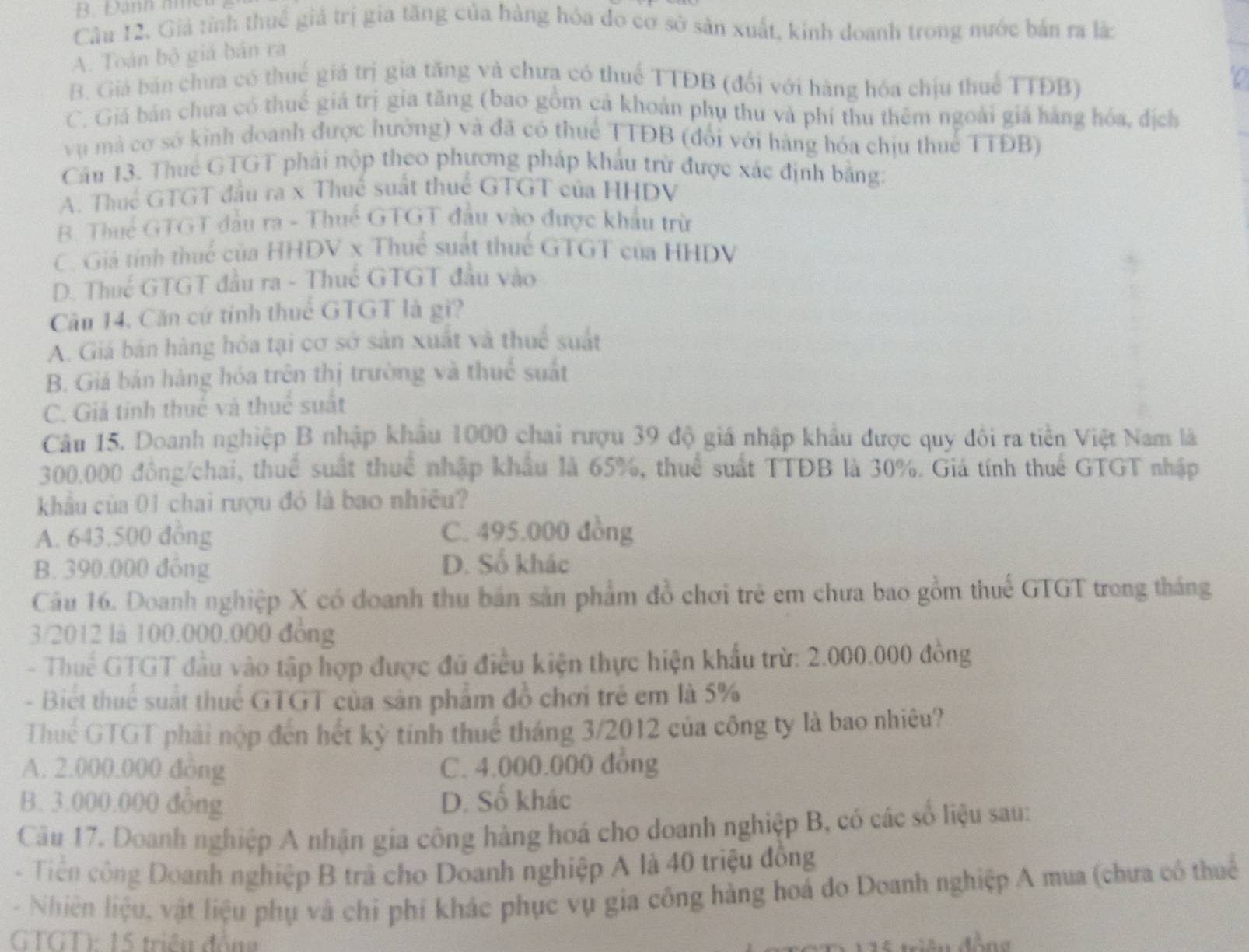 B. Đanh amer
Câu 12. Giá tỉnh thuế giá trị gia tăng của hàng hóa do cơ sở sản xuất, kinh doanh trong nước bản ra là:
A. Toán bộ giá bản ra
B. Giá bản chưa có thuế giá trị gia tăng và chưa có thuế TTĐB (đổi với hàng hóa chịu thuể TTĐB)
C. Giá bán chưa có thuế giá trị gia tăng (bao gồm cả khoản phụ thu và phí thu thêm ngoài giá hàng hóa, địch
vụ mà cơ sở kinh doanh được hưởng) và đã có thuế TTĐB (đổi với hàng hóa chịu thuế TTĐB)
Cầu 13. Thuế GTGT phải nộp theo phương pháp khẩu trừ được xác định bằng:
A. Thuế GTGT đầu ra x Thuế suất thuế GTGT của HHDV
B. Thuế GTGT đầu ra - Thuế GTGT đầu vào được khẩu trừ
C. Giả tính thuế của HHDV x Thuế suất thuế GTGT của HHDV
D. Thuế GTGT đầu ra - Thuế GTGT đầu vào
Cầu 14. Căn cứ tính thuể GTGT là gi?
A. Giá bán hàng hóa tại cơ sở sản xuất và thuể suất
B. Giá bán hàng hóa trên thị trường và thuế suất
C. Giả tính thuế và thuế suất
Câu 15. Doanh nghiệp B nhập khẩu 1000 chai rượu 39 độ giá nhập khẩu được quy đổi ra tiền Việt Nam là
300.000 đồng/chai, thuể suất thuể nhập khẩu là 65%, thuể suất TTĐB là 30%. Giá tính thuế GTGT nhập
khẩu của 01 chai rượu đó là bao nhiều?
A. 643.500 đông C. 495.000 đồng
B. 390.000 đồng
D. Số khác
Câu 16. Doanh nghiệp X có doanh thu bán sản phẩm đồ chơi trẻ em chưa bao gồm thuế GTGT trong tháng
3/2012 là 100.000.000 đồng
- Thuế GTGT đầu vào tập hợp được đủ điều kiện thực hiện khẩu trừ: 2.000.000 đồng
- Biết thuế suất thuế GTGT của sản phẩm đồ chơi trẻ em là 5%
Thuể GTGT phải nộp đến hết kỳ tính thuế tháng 3/2012 của công ty là bao nhiêu?
A. 2.000.000 đòng C. 4.000.000 đồng
B. 3.000.000 đồng D. Số khác
Câu 17. Doanh nghiệp A nhận gia công hàng hoá cho doanh nghiệp B, có các số liệu sau:
-  Tiên công Doanh nghiệp B trà cho Doanh nghiệp A là 40 triệu đồng
- Nhiên liệu, vật liệu phụ và chỉ phí khác phục vụ gia công hàng hoá do Doanh nghiệp A mua (chưa có thuể
GTGT): 15 triệu đồng