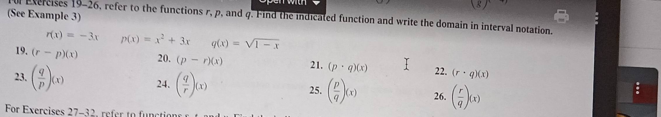  
(See Example 3) f Exercises 19-26, refer to the functions r, p, and q. Find the indicated function and write the domain in interval notation.
r(x)=-3x p(x)=x^2+3x q(x)=sqrt(1-x)
19. (r-p)(x) 21. (p· q)(x)
20. (p-r)(x)
22. (r· q)(x)
23. ( q/p )(x) 26. ( r/q )(x)
24. ( q/r )(x) 25. ( p/q )(x)
For Exercises 27-32, refer to funct